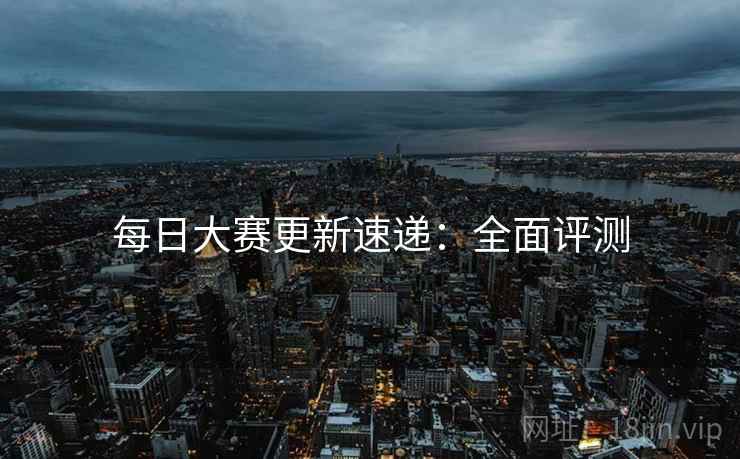 每日大赛更新速递：全面评测