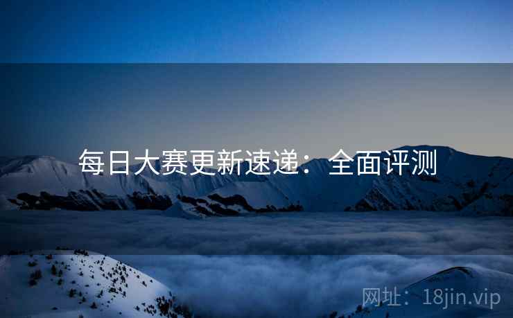 每日大赛更新速递：全面评测