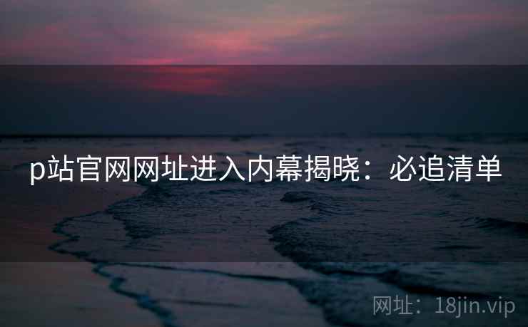 p站官网网址进入内幕揭晓：必追清单