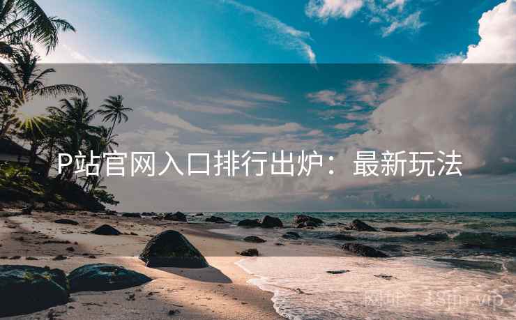 P站官网入口排行出炉：最新玩法