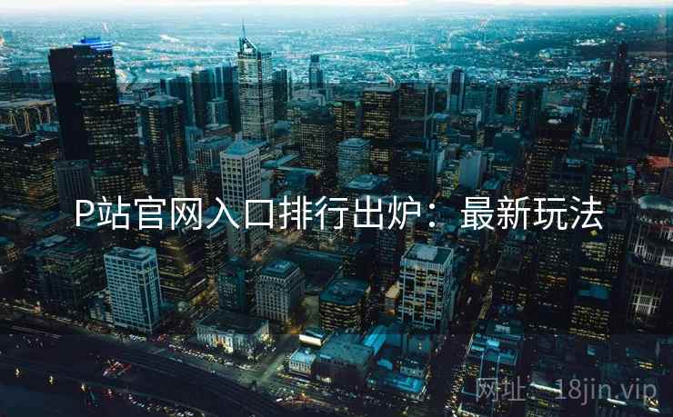 P站官网入口排行出炉：最新玩法