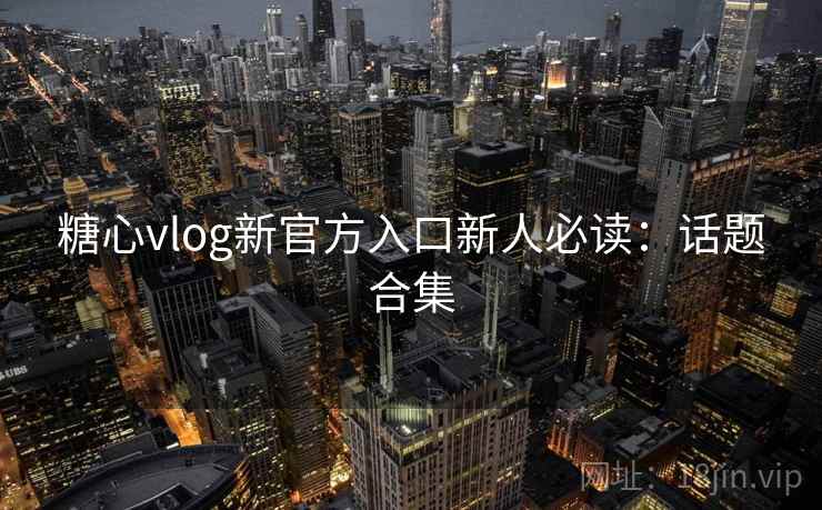 糖心vlog新官方入口新人必读：话题合集